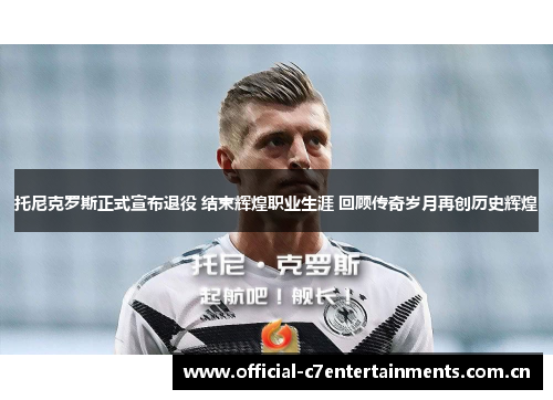 托尼克罗斯正式宣布退役 结束辉煌职业生涯 回顾传奇岁月再创历史辉煌 托尼克罗斯正式宣布退役 结束辉煌职业生涯 回顾传奇岁月再创历史辉煌